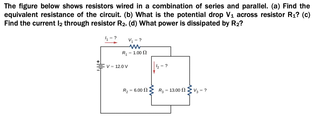 The figure below shows resistors wired in a combination of series and parallel. (a) Find the
equivalent resistance of the circuit. (b) What is the potential drop V1 across resistor R1? (c)
Find the current l2 through resistor R2. (d) What power is dissipated by R2?
= ?
V = ?
R1 =
= 1.00 N
+
V = 12.0 V
2 = ?
R2
= 6.00
R3
= 13.00 2 Z V3 = ?
