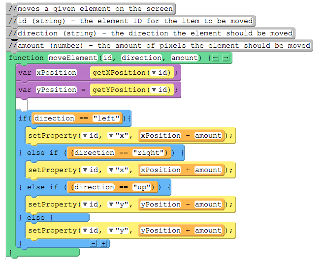 //moves a given element on the screen
//id (string)
//direction (string)
the element ID for the item to be moved
the direction the element should be moved
//amount (number)
the amount of pixels the element should be moved
function moveElement (id, direction, amount) {- E
var xPosition
getXPosition (vid) ;
var yPosition
getYPosition (vid)
if ( direction
"left" ) {
==
setProperty (vid, v "x", xPosition
amount );
} else if ( (direction
"right")
setProperty (vid,
xPosition + amount );
x",
} else if ( (direction == "up")
setProperty (vid, v "y", yPosition
amount );
} else {
setProperty (vid, v "y", yPosition
amount );
