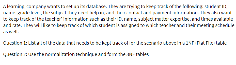 A learning company wants to set up its database. They are trying to keep track of the following: student ID,
name, grade level, the subject they need help in, and their contact and payment information. They also want
to keep track of the teacher' information such as their ID, name, subject matter expertise, and times available
and rate. They will like to keep track of which student is assigned to which teacher and their meeting schedule
as well.
Question 1: List all of the data that needs to be kept track of for the scenario above in a 1NF (Flat File) table
Question 2: Use the normalization technique and form the 3NF tables
