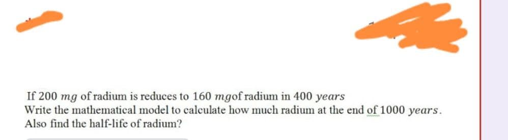 If 200 mg of radium is reduces to 160 mgof radium in 400 years
Write the mathematical model to calculate how much radium at the end of 1000 years.
Also find the half-life of radium?
