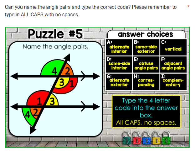 Can you name the angle pairs and type the correct code? Please remember to
type in ALL CAPS with no spaces.
1
Puzzle #5
Name the angle pairs.
4/2
1/3
43
31
answer choices
B:
C:
A:
alternate same-side
interior
exterior
D:
same-side
interior
E:
obtuse
angle pairs
H:
G:
corres-
alternate
exterior ponding
vertical
F:
adjacent
angle pairs
I:
complem-
entary
Type the 4-letter
code into the answer
box.
All CAPS, no spaces.
20002
©2020 Scaffolded Math and Science