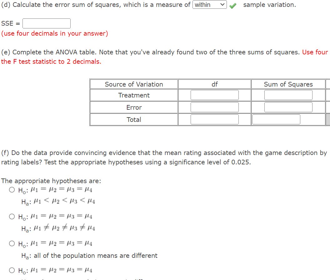 (d) Calculate the error sum of squares, which is a measure of within
SSE =
(use four decimals in your answer)
(e) Complete the ANOVA table. Note that you've already found two of the three sums of squares. Use four
the F test statistic to 2 decimals.
The appropriate hypotheses are:
O Ho: 12 = 13 = μ¹4
Ha: H1
H₂ H3 <H4
O Ho: 1 =
H₂: 141
Source of Variation
Treatment
Error
Total
₂ = μ3 = μ¹4
14₂ 143 144
(f) Do the data provide convincing evidence that the mean rating associated with the game description by
rating labels? Test the appropriate hypotheses using a significance level of 0.025.
sample variation.
df
O Ho: 1 = 2 = μ3 = μ¹4
Ha: all of the population means are different
O Ho: H1 H2 = 3 = 4
Sum of Squares