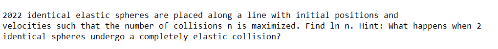 2022 identical elastic spheres are placed along a line with initial positions and
velocities such that the number of collisions n is maximized. Find In n. Hint: what happens when 2
identical spheres undergo a completely elastic collision?
