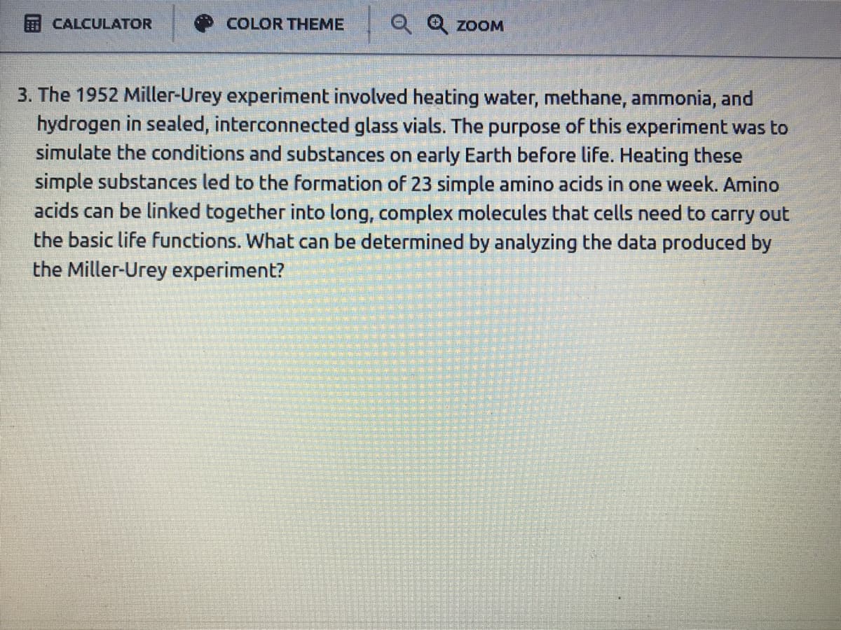 CALCULATOR
COLOR THEME
Q Q ZOOM
3. The 1952 Miller-Urey experiment involved heating water, methane, ammonia, and
hydrogen in sealed, interconnected glass vials. The purpose of this experiment was to
simulate the conditions and substances on early Earth before life. Heating these
simple substances led to the formation of 23 simple amino acids in one week. Amino
acids can be linked together into long, complex molecules that cells need to carry out
the basic life functions. What can be determined by analyzing the data produced by
the Miller-Urey experiment?
