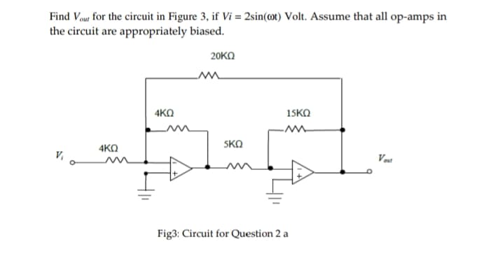 Find out for the circuit in Figure 3, if Vi = 2sin(@t) Volt. Assume that all op-amps in
the circuit are appropriately biased.
20ΚΩ
15KQ
4KQ
5KQ
4KQ
Vout
Vi o
Fig3: Circuit for Question 2 a