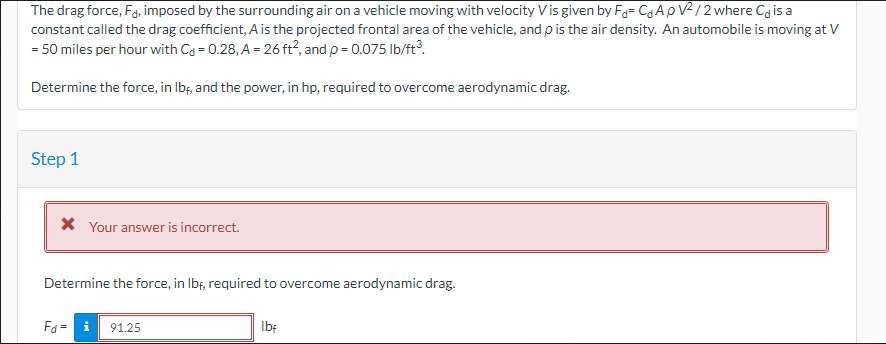 The drag force, Fd, imposed by the surrounding air on a vehicle moving with velocity V is given by F= C₁ ApV²/2 where Ca is a
constant called the drag coefficient, A is the projected frontal area of the vehicle, and p is the air density. An automobile is moving at V
= 50 miles per hour with Cd = 0.28, A = 26 ft², and p = 0.075 lb/ft³.
Determine the force, in lbf, and the power, in hp, required to overcome aerodynamic drag.
Step 1
* Your answer is incorrect.
Determine the force, in lbf, required to overcome aerodynamic drag.
Fd=91.25
lbf
