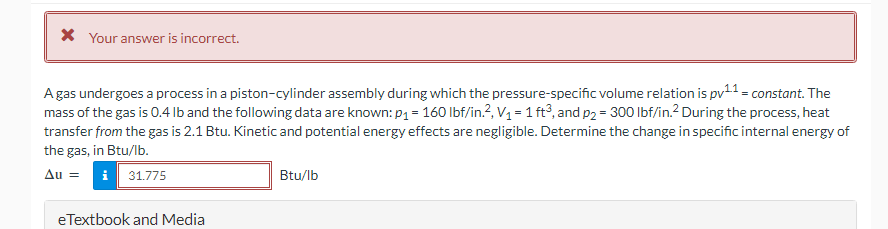 * Your answer is incorrect.
A gas undergoes a process in a piston-cylinder assembly during which the pressure-specific volume relation is pv¹¹ = constant. The
mass of the gas is 0.4 lb and the following data are known: p₁ = 160 lbf/in.², V₁ = 1 ft3, and p2 = 300 lbf/in.² During the process, heat
transfer from the gas is 2.1 Btu. Kinetic and potential energy effects are negligible. Determine the change in specific internal energy of
the gas, in Btu/lb.
Au =
31.775
eTextbook and Media
Btu/lb