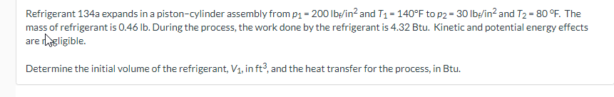 Refrigerant 134a expands in a piston-cylinder assembly from p₁ = 200 lbf/in² and T₁ = 140°F to p2 = 30 lb/in² and T₂ = 80 °F. The
mass of refrigerant is 0.46 lb. During the process, the work done by the refrigerant is 4.32 Btu. Kinetic and potential energy effects
are gligible.
Determine the initial volume of the refrigerant, V₁, in ft3, and the heat transfer for the process, in Btu.