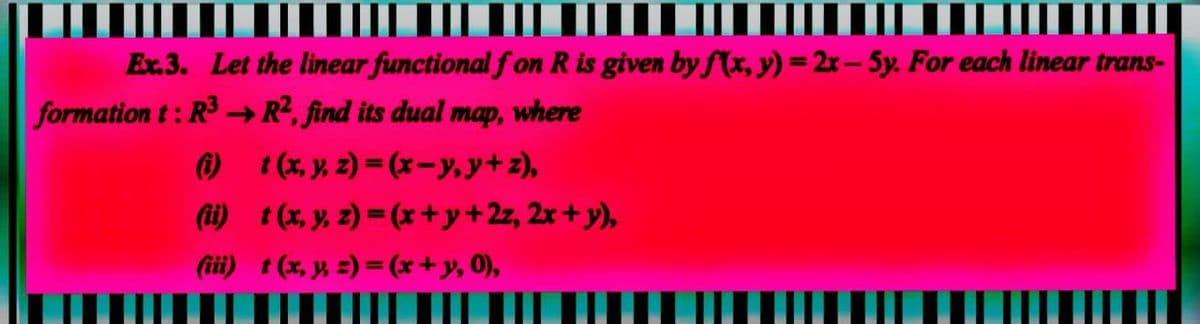 Ex.3. Let the linear functional fon R is given by f(x, y)=2x-5y. For each linear trans-
formation t: R³ → R², find its dual map, where
(i)
1(x, y, z)=(x−y, y+z),
(ii)
t (x, y, z)=(x + y + 2z, 2x + y),
(iii)
t (x, y, z)=(x + y, 0),