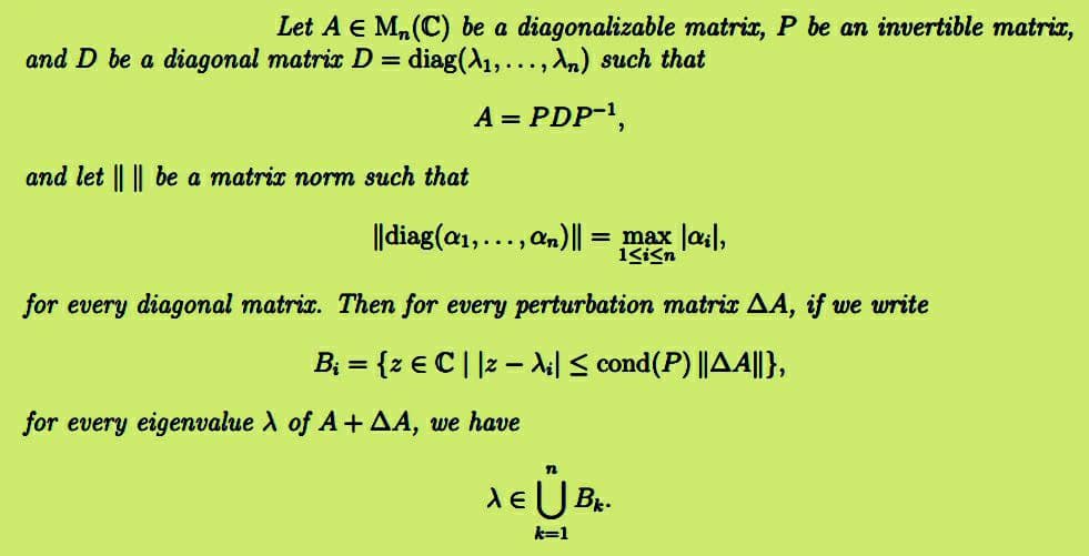 Let A € M₂ (C) be a diagonalizable matrix, P be an invertible matrix,
and D be a diagonal matrix D = diag(A₁,..., An) such that
A = PDP-¹,
and let || || be a matrix norm such that
||diag(a₁,..., an) || = = max |ai|,
1≤i≤n
for every diagonal matrix. Then for every perturbation matrix AA, if we write
B₁ = {z € C | |z − λi| ≤ cond(P) ||AA||},
for every eigenvalue λ of A+ AA, we have
n
XE Ů BK
k=1