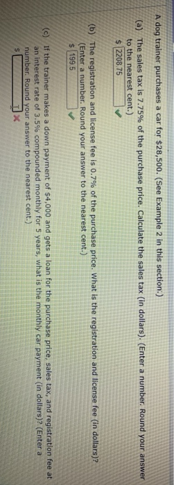 A dog trainer purchases a car for $28,500. (See Example 2 in this section:)
(a) The sales tax is 7.75% of the purchase price. Calculate the sales tax (in dollars). (Enter a number. Round your answer
to the nearest cent.)
$ 2208.75
(b) The registration and license fee is 0.7% of the purchase price. What is the registration and license fee (in dollars)?
(Enter a number. Round your answer to the nearest cent.)
$ 199.5
(c) If the trainer makes a down payment of $4,000 and gets a loan for the purchase price, sales tax, and registration fee at
an interest rate of 3.5% compounded monthly for 5 years, what is the monthly car payment (in dollars)? (Enter a
number. Round your answer to the nearest cent.)

