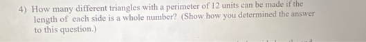 4) How many different triangles with a perimeter of 12 units can be made if the
length of each side is a whole number? (Show how you determined the answer
to this question.)
