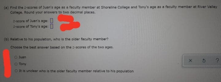 (a) Find the :-scores of Juan's age as a facuity member at Shoreline College and Tony's age as a faculty member at River Valley
College. Round your answers to two decimal places.
E-score of Juan's age: U
-score of Tony's age: U
(b) Relative to his population, who is the older faculty member?
Choose the best answer based on the =-scores of the two ages.
O Juan
O Tony
is unclear who is the older faculty member relative to his population
