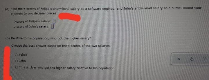 (a) Find the =-scores of Felipe's entry-level salary as a software engineer and John's entry-level salary as a nurse. Round your
answers to two decimal places.
E-score of Felipe's salary:
-score of John's salary:
(b) Relative to his population, who got the higher salary?
Choose the best answer based on the =-scores of the two salaries.
O Felipe
O John
OIt is unclear who got the higher salary relative to his population
