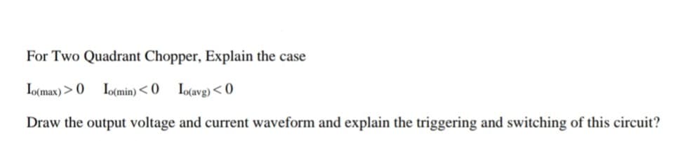 For Two Quadrant Chopper, Explain the case
Io(max) > O
Io(min) < 0
Io(avg)< 0
Draw the output voltage and current waveform and explain the triggering and switching of this circuit?
