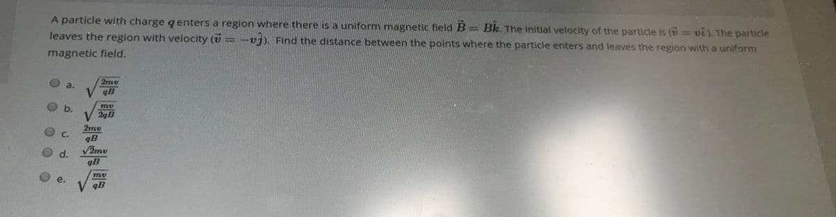 A particle with charge q enters a region where there is a uniform magnetic field B= Bk. The initial velocity of the particle is ( = vi). The particle
leaves the region with velocity (v = -vj), Find the distance between the points where the particle enters and leaves the region with a uniform
magnetic field.
a.
qB
Ob.
2qB
2mu
C.
qB
d.
V2mu
qB
e.
qB
0 0 0 O
