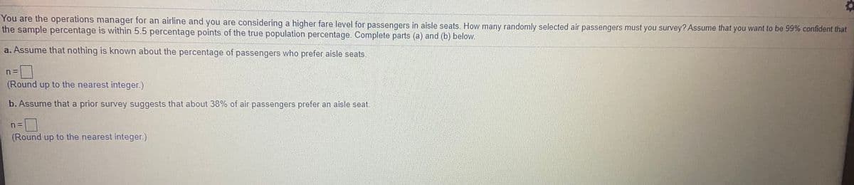 You are the operations manager for an airline and you are considering a higher fare level for passengers in aisle seats. How many randomly selected air passengers must you survey? Assume that you want to be 99% confident that
the sample percentage is within 5.5 percentage points of the true population percentage. Complete parts (a) and (b) below.
a. Assume that nothing is known about the percentage of passengers who prefer aisle seats.
(Round up to the nearest integer.)
b. Assume that a prior survey suggests that about 38% of air passengers prefer an aisle seat.
(Round up to the nearest integer)
