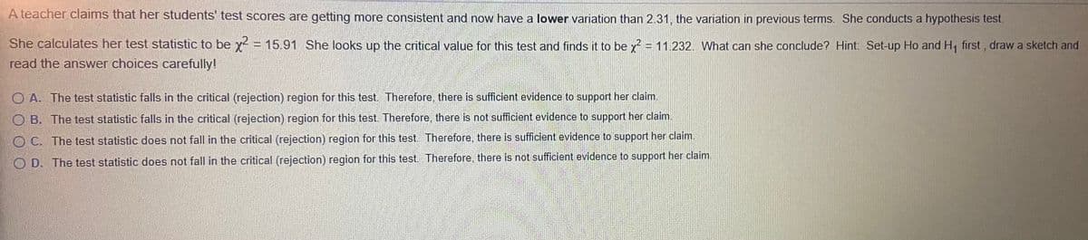 A teacher claims that her students' test scores are getting more consistent and now have a lower variation than 2.31. the variation in previous terms. She conducts a hypothesis test.
She calculates her test statistic to be x = 15.91 She looks up the critical value for this test and finds it to be y = 11.232. What can she conclude? Hint: Set-up Ho and H, first, draw a sketch and
read the answer choices carefully!
O A. The test statistic falls in the critical (rejection) region for this test. Therefore, there is sufficient evidence to support her claim.
OB. The test statistic falls in the critical (rejection) region for this test. Therefore, there is not sufficient evidence to support her claim.
O C. The test statistic does not fall in the critical (rejection) region for this test. Therefore, there is sufficient evidence to support her claim.
O D. The test statistic does not fall in the critical (rejection) region for this test, Therefore, there is not sufficient evidence to support her claim.
