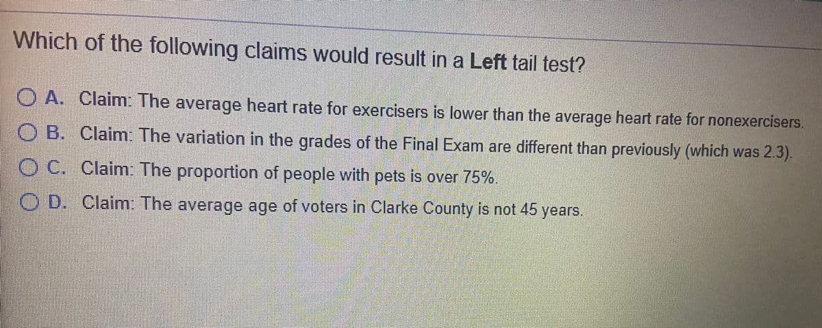 Which of the following claims would result in a Left tail test?
O A. Claim: The average heart rate for exercisers is lower than the average heart rate for nonexercisers.
B. Claim The variation in the grades of the Final Exam are different than previously (which was 2.3).
O C. Claim: The proportion of people with pets is over 75%.
OD. Claim: The average age of voters in Clarke County is not 45 years.
