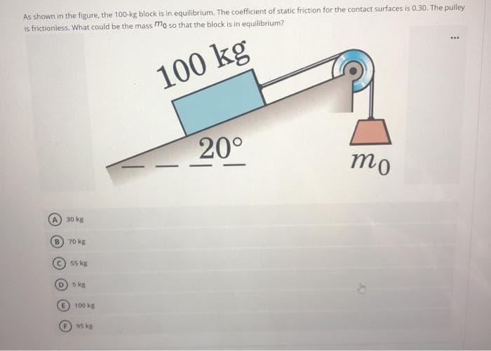 As shown in the figure, the 100-kg block is in equilibrium. The coefficient of static friction for the contact surfaces is 0.30. The pulley
is frictionless. What could be the mass mo so that the block is in equilibrium?
...
100 kg
20°
mo
A) 30 kg
B.
70 kg
C) 55 kg
D) 5 kg
100 kg
F 95 kg
