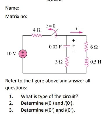 Name:
Matrix no:
t = 0
ww
+
0.02 F
62
10 V
0.5 H
Refer to the figure above and answer all
questions:
What is type of the circuit?
Determine v(0) and i(0').
1.
2.
3.
Determine v(0*) and i(0*).
(+1)

