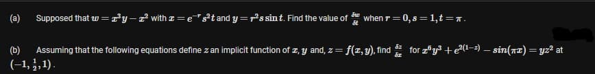 (a)
Supposed that w = y– r with z = e"²t and y =rs sint. Find the value of
when r =0, s = 1,t =r.
(b)
Assuming that the following equations define z an implicit function of z, y and, z= f(x, y), find
for y + e?(1-2) – sin(r2) = yz² at
(-1, },1).
