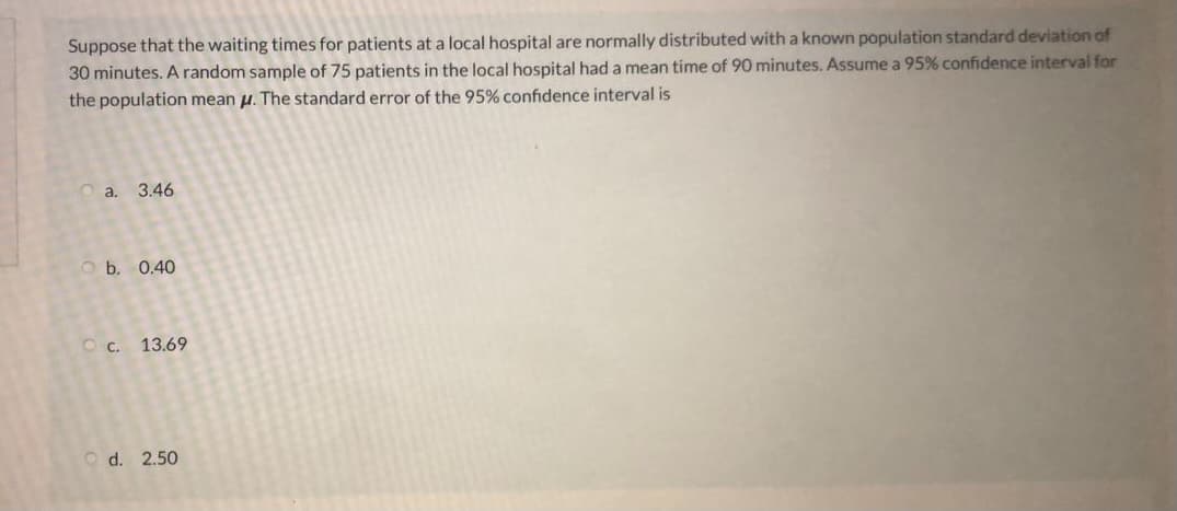 Suppose that the waiting times for patients at a local hospital are normally distributed with a known population standard deviation of
30 minutes. A random sample of 75 patients in the local hospital had a mean time of 90 minutes. Assume a 95% confidence interval for
the population mean u. The standard error of the 95% confidence interval is
O a. 3.46
O b. 0.40
O c.
13.69
O d. 2.50
