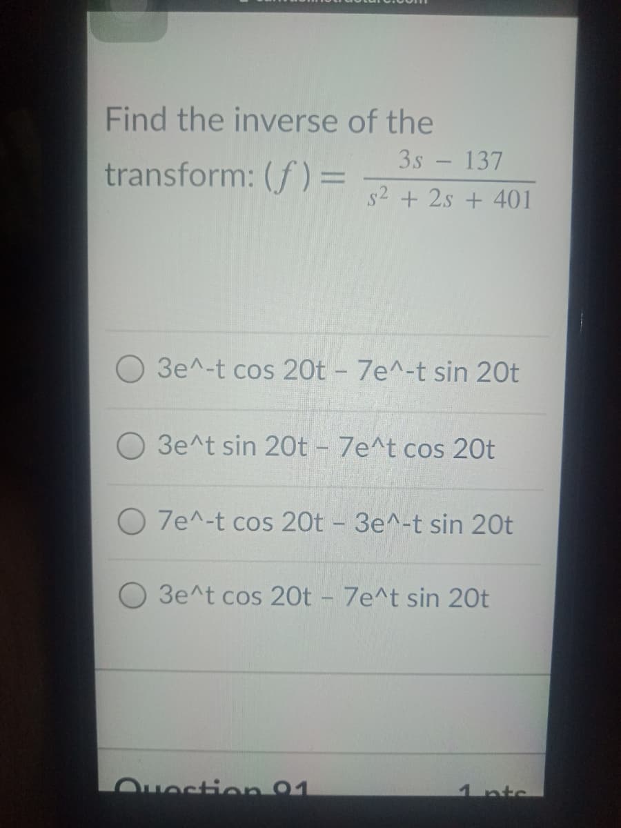 Find the inverse of the
3s - 137
transform: (f) =
s2 + 2s + 401
O 3e^-t cos 20t - 7e^-t sin 20t
O 3e^t sin 20t - 7e^t cos 20t
O 7e^-t cos 20t - 3e^-t sin 20t
O 3e^t cos 20t - 7e^t sin 20t
Ouestion 91
1ntc
