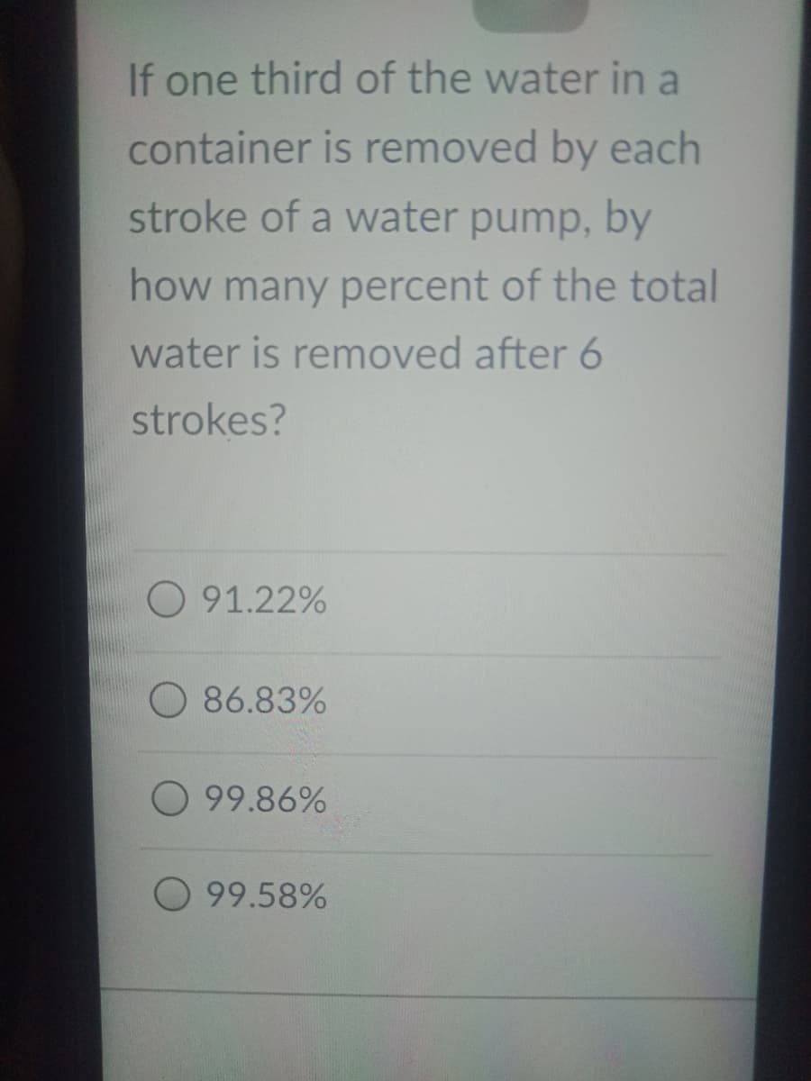 If one third of the water in a
container is removed by each
stroke of a water pump, by
how many percent of the total
water is removed after 6
strokes?
O 91.22%
O 86.83%
O 99.86%
99.58%
