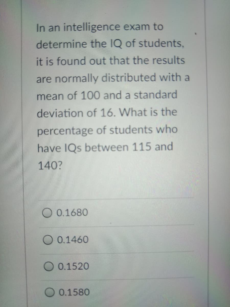 In an intelligence exam to
determine the IQ of students,
it is found out that the results
are normally distributed with a
mean of 100 and a standard
deviation of 16. What is the
percentage of students who
have IQs between 115 and
140?
O 0.1680
O 0.1460
O 0.1520
O 0.1580
