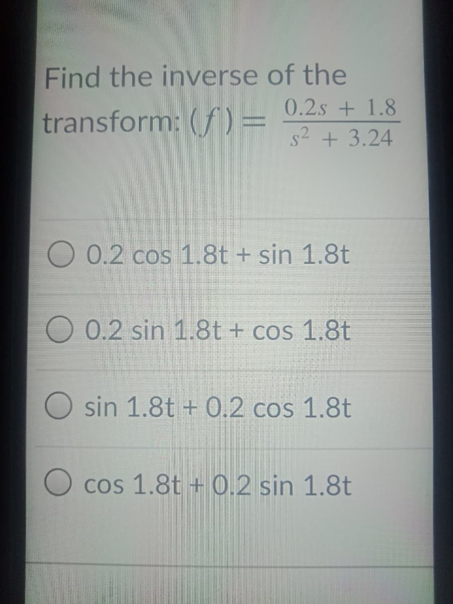 Find the inverse of the
transform: (f) = 0.2s + 1.8
s2 + 3.24
O 0.2 cos 1.8t + sin 1.8t
0.2 sin 1.8t+ cos 1.8t
sin 1.8t + 0.2 cos 1.8t
cos 1.8t + 0.2 sin 1.8t
