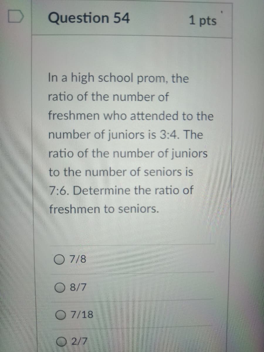 Question 54
1 pts
In a high school prom, the
ratio of the number of
freshmen who attended to the
number of juniors is 3:4. The
ratio of the number of juniors
to the number of seniors is
7:6. Determine the ratio of
freshmen to seniors.
O 7/8
O 8/7
O 7/18
O 2/7
