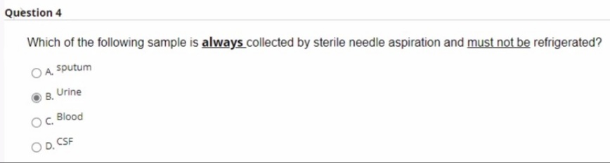 Question 4
Which of the following sample is always collected by sterile needle aspiration and must not be refrigerated?
OA sputum
B. Urine
Blood
OD, CSF
