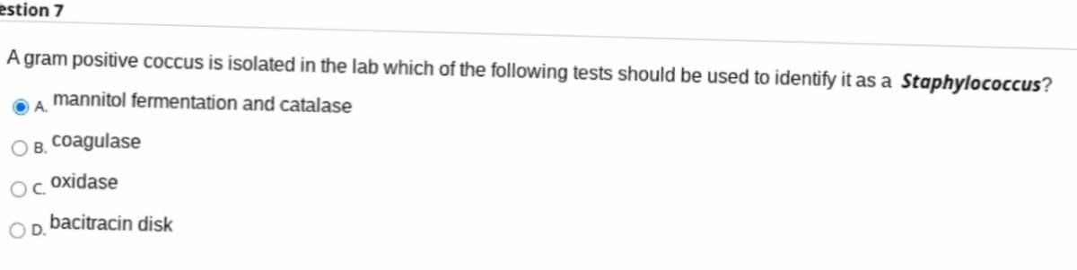 estion 7
A gram positive coccus is isolated in the lab which of the following tests should be used to identify it as a Staphylococcus?
mannitol fermentation and catalase
A.
O B. Coagulase
oxidase
OC.
bacitracin disk
D.
