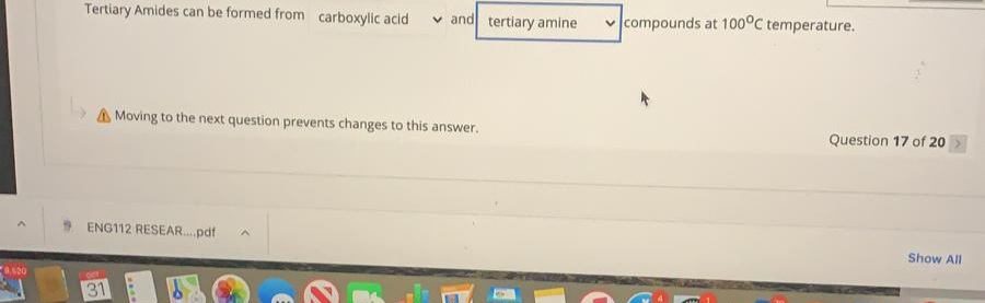 Tertiary Amides can be formed from carboxylic acid
v and tertiary amine
v compounds at 100°C temperature.
A Moving to the next question prevents changes to this answer.
Question 17 of 20
9 ENG112 RESEAR..pdt
Show All
31
