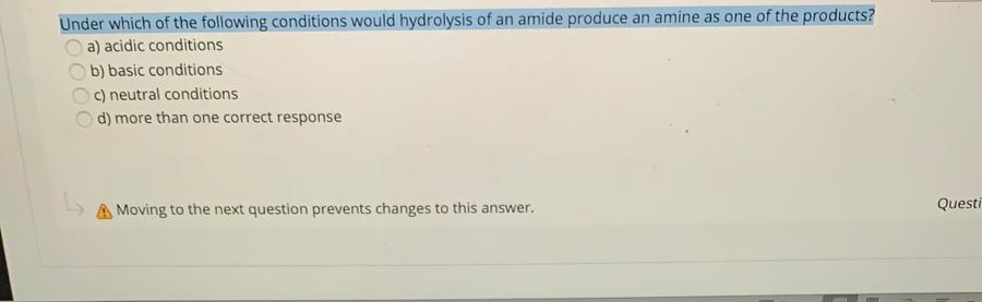 Under which of the following conditions would hydrolysis of an amide produce an amine as one of the products?
a) acidic conditions
b) basic conditions
c) neutral conditions
d) more than one correct response
Questi
A Moving to the next question prevents changes to this answer.
