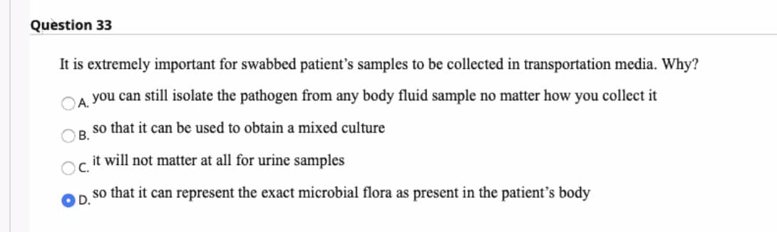 Question 33
It is extremely important for swabbed patient's samples to be collected in transportation media. Why?
CA you can still isolate the pathogen from any body fluid sample no matter how you collect it
so that it can be used to obtain a mixed culture
В.
it will not matter at all for urine samples
OC.
so that it can represent the exact microbial flora as present in the patient's body
OD.
