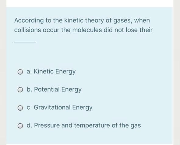 According to the kinetic theory of gases, when
collisions occur the molecules did not lose their
O a. Kinetic Energy
O b. Potential Energy
O c. Gravitational Energy
O d. Pressure and temperature of the gas
