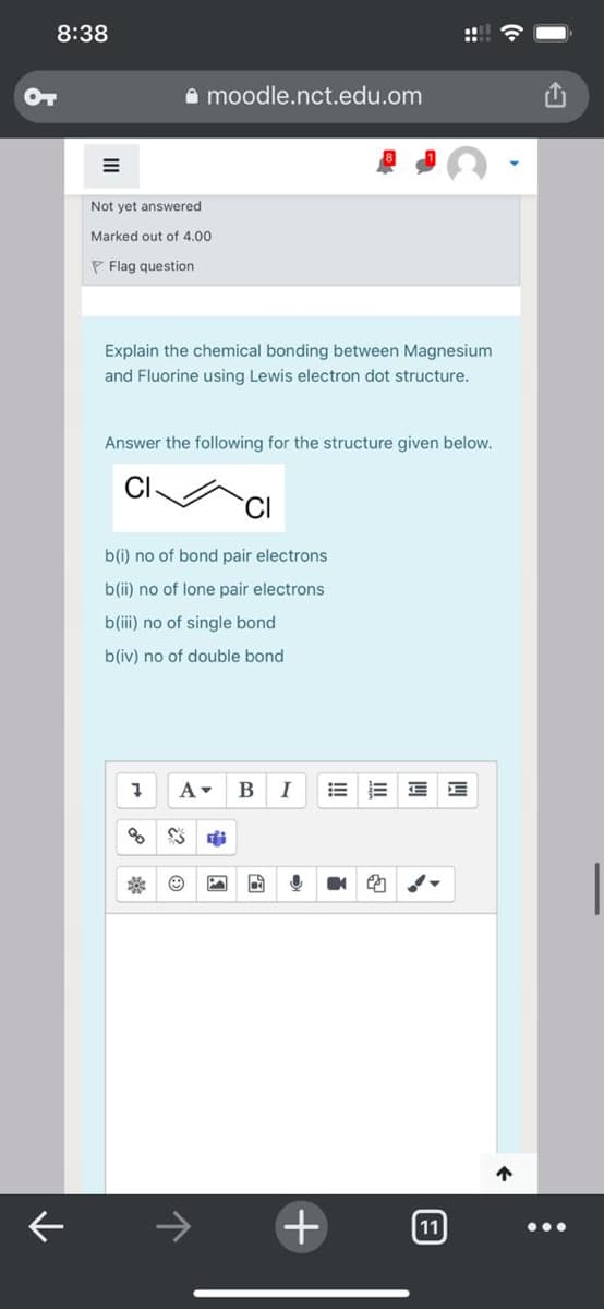 8:38
OT
A moodle.nct.edu.om
Not yet answered
Marked out of 4.00
P Flag question
Explain the chemical bonding between Magnesium
and Fluorine using Lewis electron dot structure.
Answer the following for the structure given below.
CI
b(i) no of bond pair electrons
b(ii) no of lone pair electrons
b(i) no of single bond
b(iv) no of double bond
A-
B
I
of
->
11
•..
::
+
