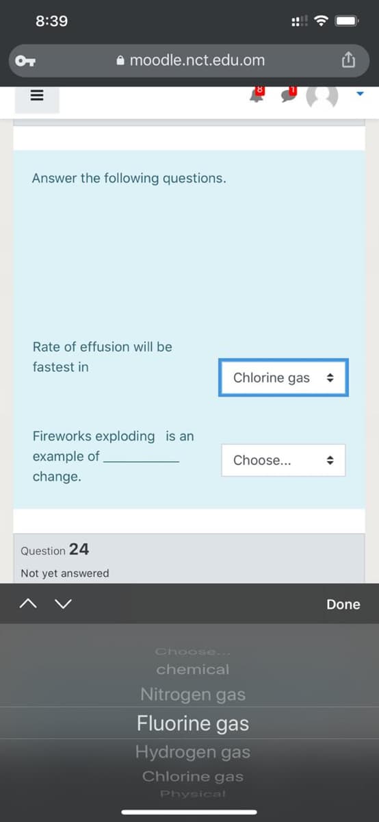 8:39
OT
A moodle.nct.edu.om
Answer the following questions.
Rate of effusion will be
fastest in
Chlorine gas
Fireworks exploding is an
example of
Choose...
change.
Question 24
Not yet answered
Done
Choose...
chemical
Nitrogen gas
Fluorine gas
Hydrogen gas
Chlorine gas
Physical
::
