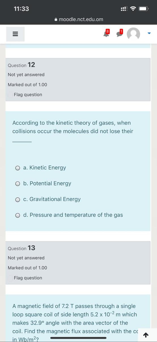 11:33
A moodle.nct.edu.om
Question 12
Not yet answered
Marked out of 1.00
Flag question
According to the kinetic theory of gases, when
collisions occur the molecules did not lose their
O a. Kinetic Energy
O b. Potential Energy
O c. Gravitational Energy
O d. Pressure and temperature of the gas
Question 13
Not yet answered
Marked out of 1.00
Flag question
A magnetic field of 7.2 T passes through a single
loop square coil of side length 5.2 x 10-2 m which
makes 32.9° angle with the area vector of the
coil. Find the magnetic flux associated with the cc
in Wb/m2?
个
