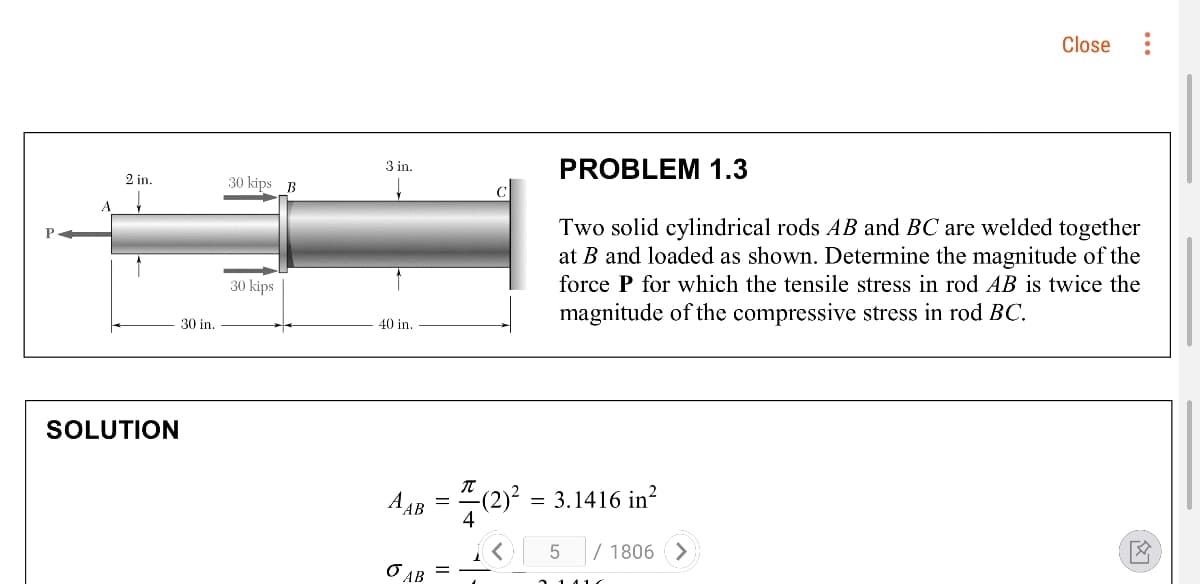 Close
PROBLEM 1.3
3 in.
2 in.
30 kips B
Two solid cylindrical rods AB and BC are welded together
at B and loaded as shown. Determine the magnitude of the
P
30 kips
force P for which the tensile stress in rod AB is twice the
magnitude of the compressive stress in rod BC.
30 in.
40 in.
SOLUTION
A AB
-(2)² = 3.1416 in?
K 5/ 1806 >
O AB
...
