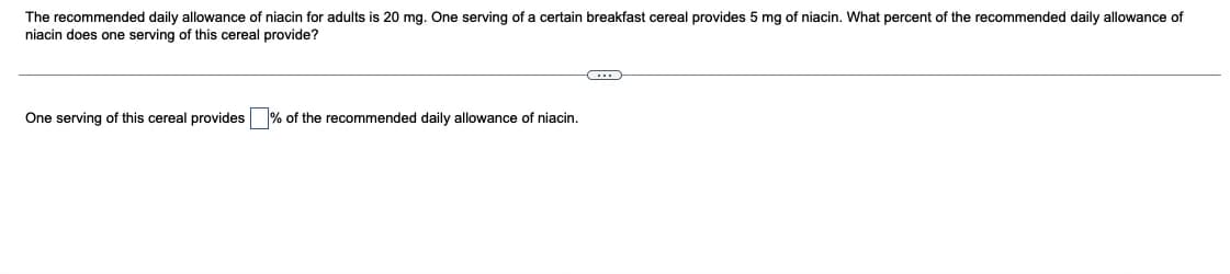 The recommended daily allowance of niacin for adults is 20 mg. One serving of a certain breakfast cereal provides 5 mg of niacin. What percent of the recommended daily allowance of
niacin does one serving of this cereal provide?
One serving of this cereal provides % of the recommended daily allowance of niacin.
