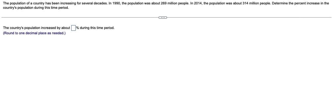 The population of a country has been increasing for several decades. In 1990, the population was about 269 million people. In 2014, the population was about 314 million people. Determine the percent increase in the
country's population during this time period.
The country's population increased by about % during this time period.
(Round to one decimal place as needed.)
