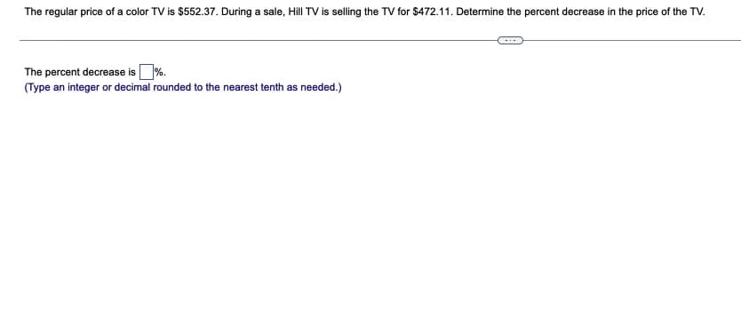 The regular price of a color TV is $552.37. During a sale, Hill TV is selling the TV for $472.11. Determine the percent decrease in the price of the TV.
The percent decrease is%.
(Type an integer or decimal rounded to the nearest tenth as needed.)
