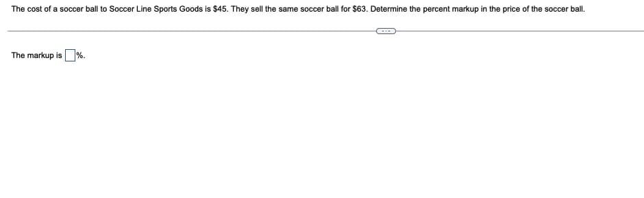 The cost of a soccer ball to Soccer Line Sports Goods is $45. They sell the same soccer ball for $63. Determine the percent markup in the price of the soccer ball.
-..
The markup is%.
