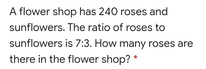 A flower shop has 240 roses and
sunflowers. The ratio of roses to
sunflowers is 7:3. How many roses are
there in the flower shop? *
