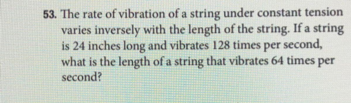 53. The rate of vibration of a string under constant tension
varies inversely with the length of the string. If a string
is 24 inches long and vibrates 128 times per second,
what is the length of a string that vibrates 64 times per
second?
