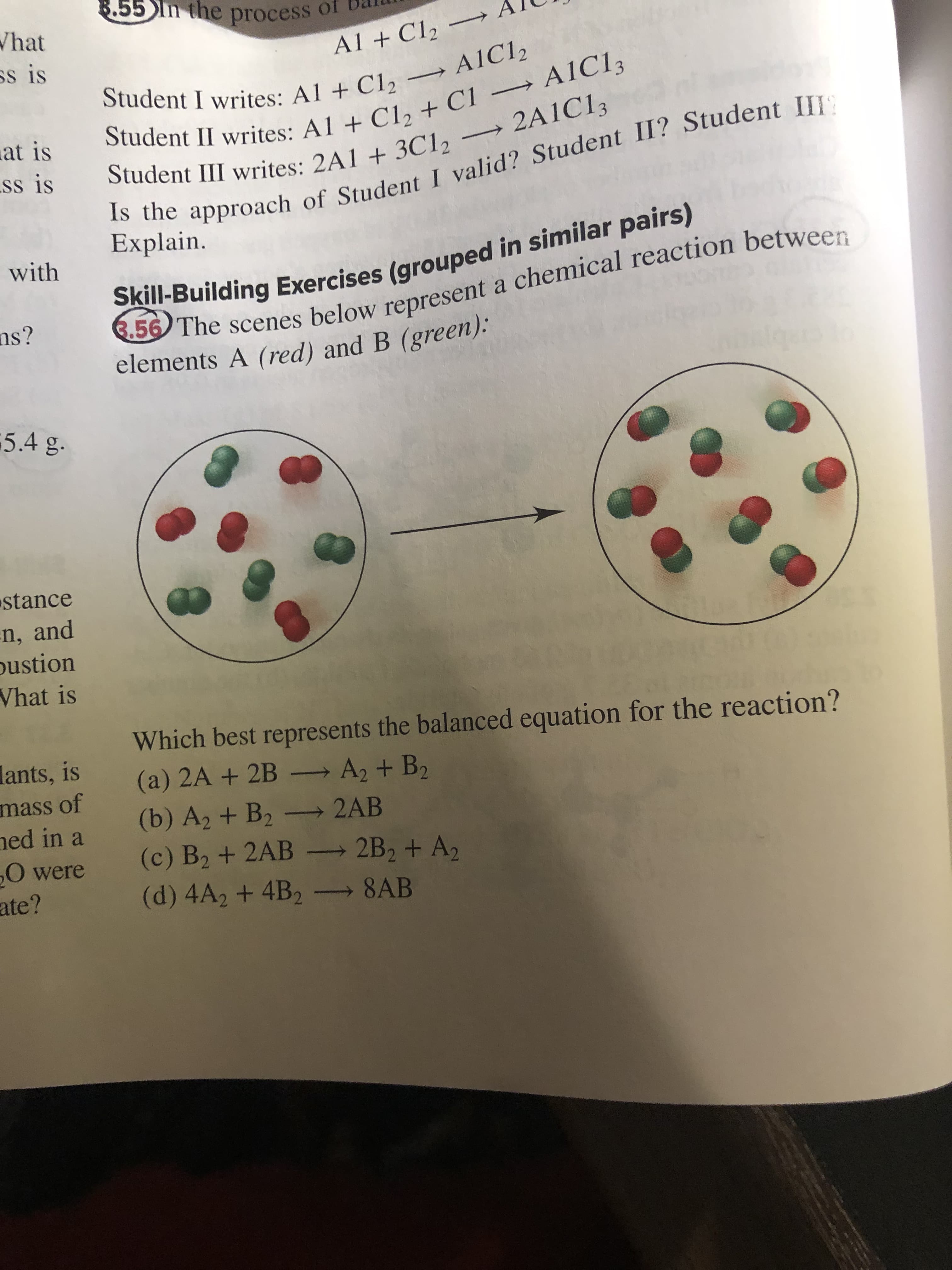 8.55 In the process of
Is the of I II? III
Skill-Building in similar pairs)
Student II writes: A1 + C1, + C1 → A1C13
Student III + 3C1, 2A1C13
6.56 The a between
Student I Al + → A1C12
What
Al + C12
ss is
A1C12
Student II writes: A1 + Cla + Cl → AIC13
Student III writes: 2A1 + 3C12
Student I writes: Al + C12
at is
ss is
Explain.
with
ns?
elements A (red) and B (green):
5.4 g.
stance
n, and
pustion
Vhat is
Which best represents the balanced equation for the reaction?
lants, is
(a) 2A+2B
→A2 + B2
mass of
(b) A2 + B2 – 2AB
(c) B2 + 2AB - 2B2 + A2
(d) 4A2 + 4B2 8AB
ned in a
0 were
ate?
