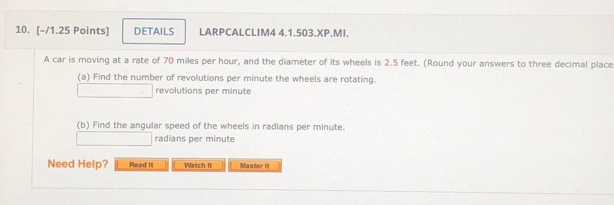 10. [-/1.25 Points]
DETAILS
LARPCALCLIM4 4.1.503.XP.MI.
A car is moving at a rate of 70 miles per hour, and the diameter of its wheels is 2.5 feet. (Round your answers to three decimal places
(a) Find the number of revolutions per minute the wheels are rotating.
revolutions per minute
(b) Find the angular speed of the wheels in radians per minute.
radians per minute
Need Help?
Read It
Watch It
Master It
